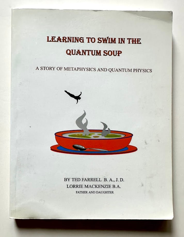 Ted Farrell. Learning to Swim in the Quantum Soup. A Story of Metaphysics and Quantum Physics.: Ramona: Loridad, 1998. 12mo; 195pp; pictorial card covers. Corners with slight crease, otherwise very good. First edition. SIGNED presentation by the author on the half title page.