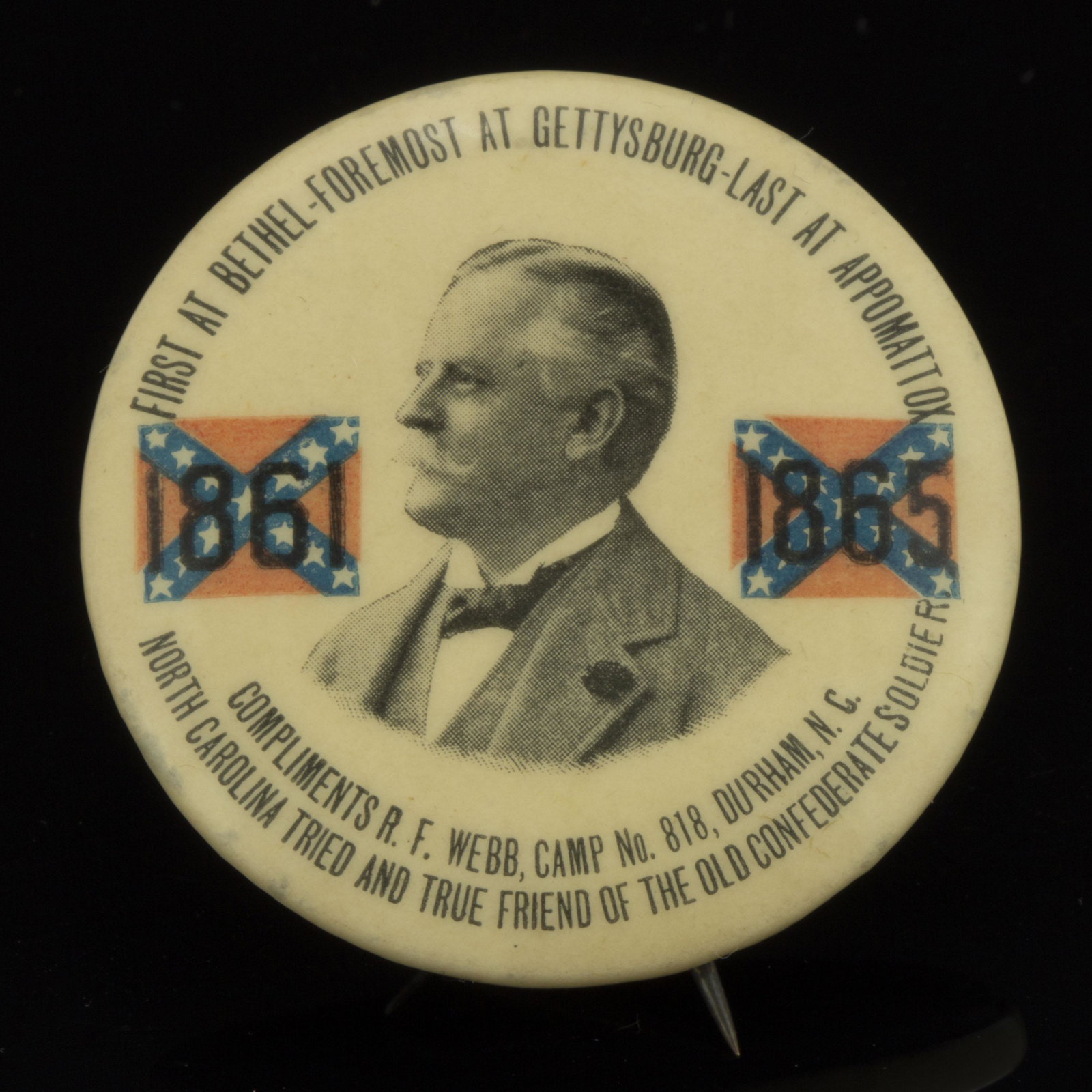 ROBERTON FULTON WEBB CAMP NO. 818, DURHAM, NORTH CAROLINA, CONFEDERATE / UCV REUNION BUTTON,: with Julian Carr, reads "FIRST AT BETHEL-FOREMOST AT GETTYSBURG-LAST AT APPOMATTOX". The Whitehead & Hoag Co., Newark, New Jersey. Circa 1900. 1 5/8" D.