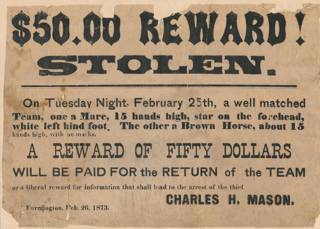 REWARD BROADSIDE FOR A STOLEN TEAM OF HORSES: Original printed broadside, 11" x 7 3/4", Farmington [no state], Feb. 26, 1873, offering a reward of fifty dollars for the return of "...a well matched team..." of horses, "...one a Mare, 15 hand high