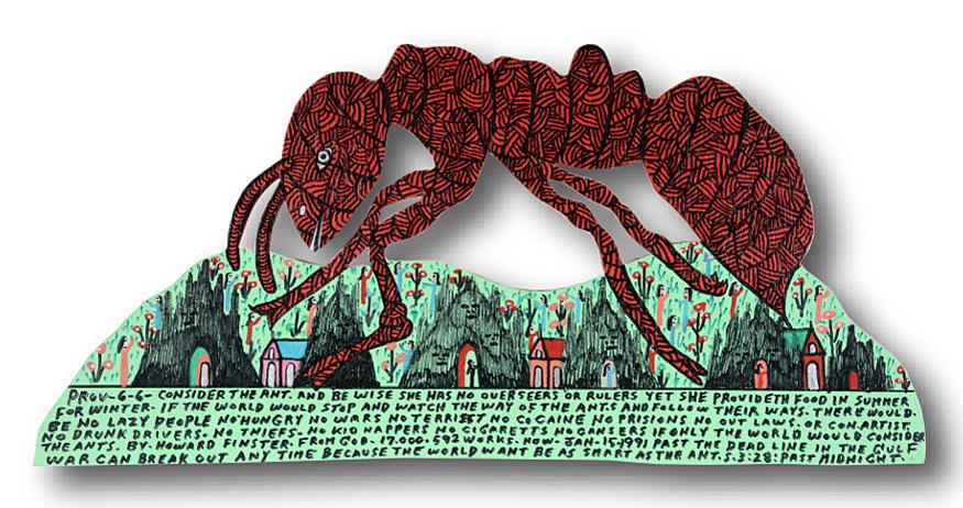 Howard Finster. Prov -6-6 Consider Ant Cut Out.: Howard Finster. Prov -6-6 Consider The Ant Cut Out. 1991. #17,592. Signed, dated, titled and numbered. Paint and marker on cut-out board. Excellent condition. 23” w x 11"h. Est. $800-1,200
