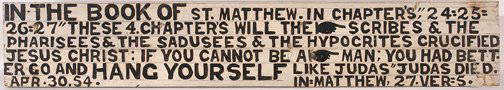 Jesse Howard. Book of St. Matthew Sign.: In the Book of St. Matthew.Paint and pencil on board. Excellent condition. Very little loss due to weathering. 41" x 7" x .75". The Clay Morrison Collection to benefit SAIC. Est. $1,000-2,000. Ship: $