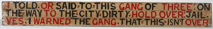 Jesse Howard. I Warned The Gang.: Jesse Howard. I Warned The Gang That This Isn’t Over. Signed and his age, 91, on verso. Paint and pencil on board. Excellent condition. 33” w x 4”h. Est. $1,000-1,500. Ship: $45