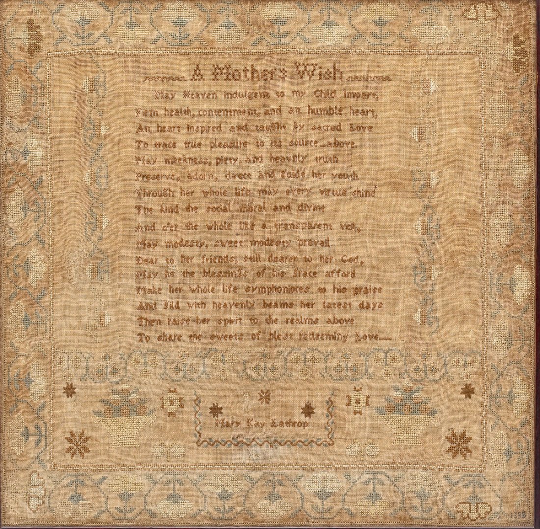 1833 Mary K Lathrope Sampler: DESCRIPTION: 1833 sampler by Mary K. Lathrope. Embroidered with prayer "A Mother's Wish". Floral border. Marked with "Mary K. Lathrope" and "1833" in lower right corner. In wood frame. PROVENANCE: Fro