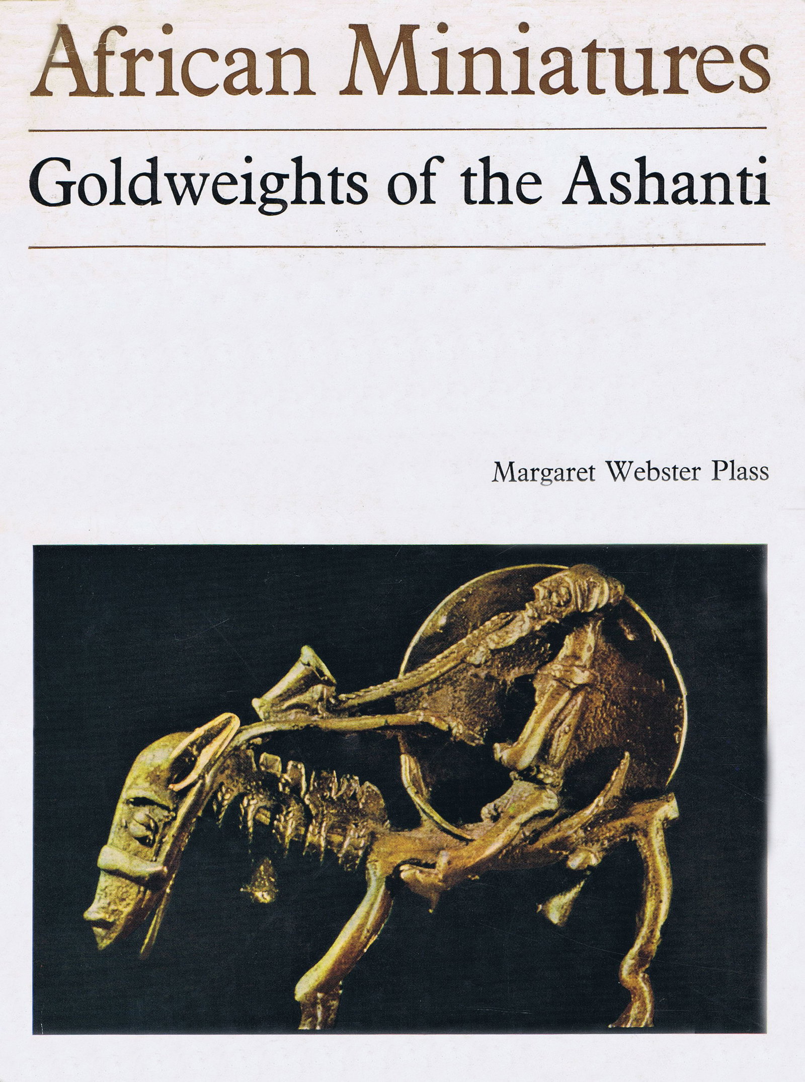 African Miniatures: African Miniatures Goldweights of the Ashanti Webster Plass, Margaret London: Lund Humphries (1967) ISBN: none English Text/Edition 26 pages 166 b/w illustrations Hardcover with dust jacket 19 x 26