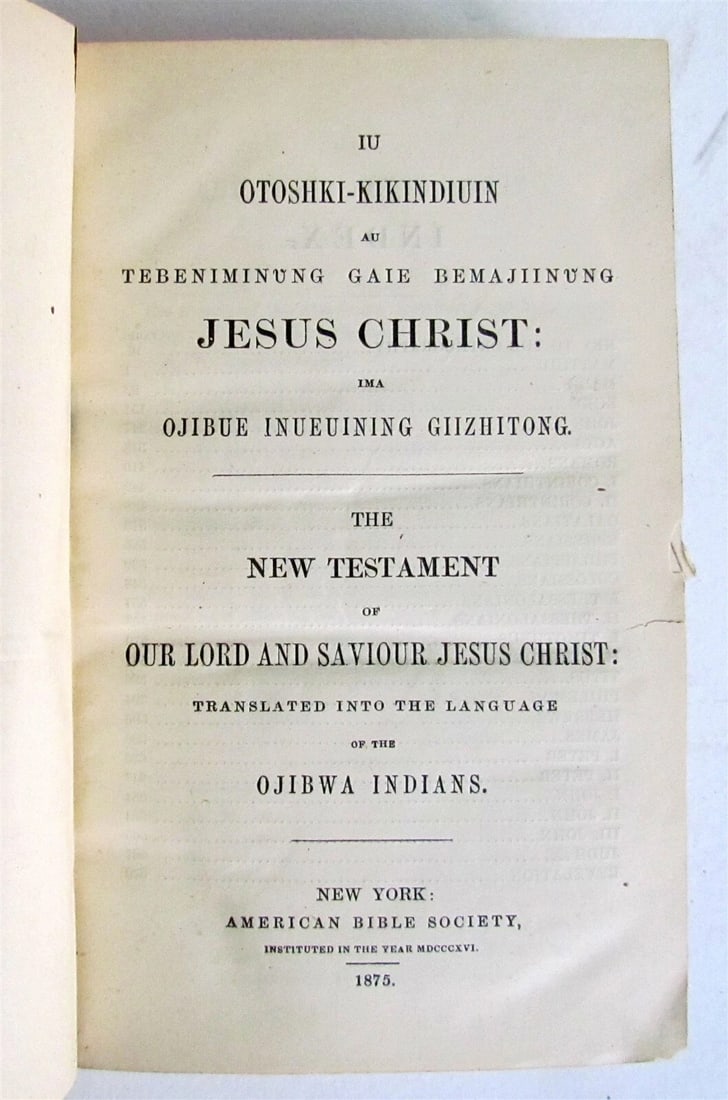 1875 BIBLE in LANGUAGE of OJIBWA INDIANS NEW TESTAMENT antique EXTREMELY RARE: Title: 1875 BIBLE in LANGUAGE of OJIBWA INDIANS NEW TESTAMENT antique EXTREMELY RARE Description: NEW TESTAMENT... TRANSLATED INTO THE LANGUAGE of OJIBWA INDIANS New York, 1875 size 4.5 by 7 Original