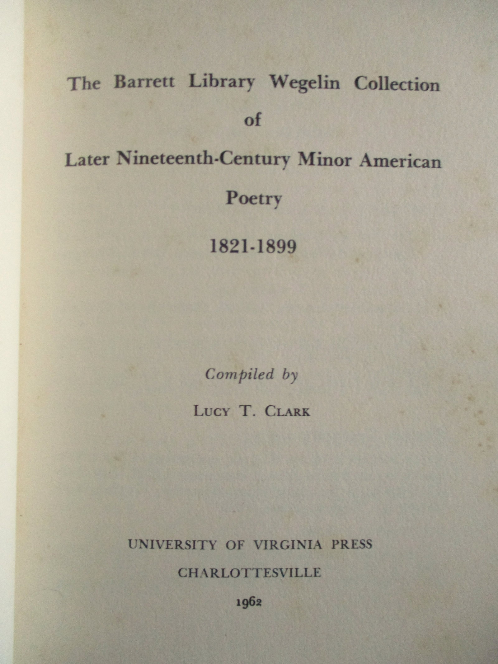 Barrett Library Wegelin Collection: The Barrett Library Wegelin Collection of Later Nineteenth Century Minor American Poetry 1821 - 1899 Author: Lucy T, Clark Dated: 1962 Publisher: U