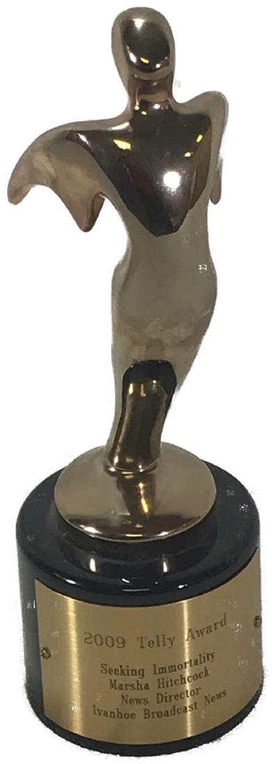 2009 Telly Award: The Telly Awards honor excellence in video and television across all screens. Here is an award dated 2009.Â It was presented to Marsha Hitchcock, News Director for " Seeking Immortality," which air