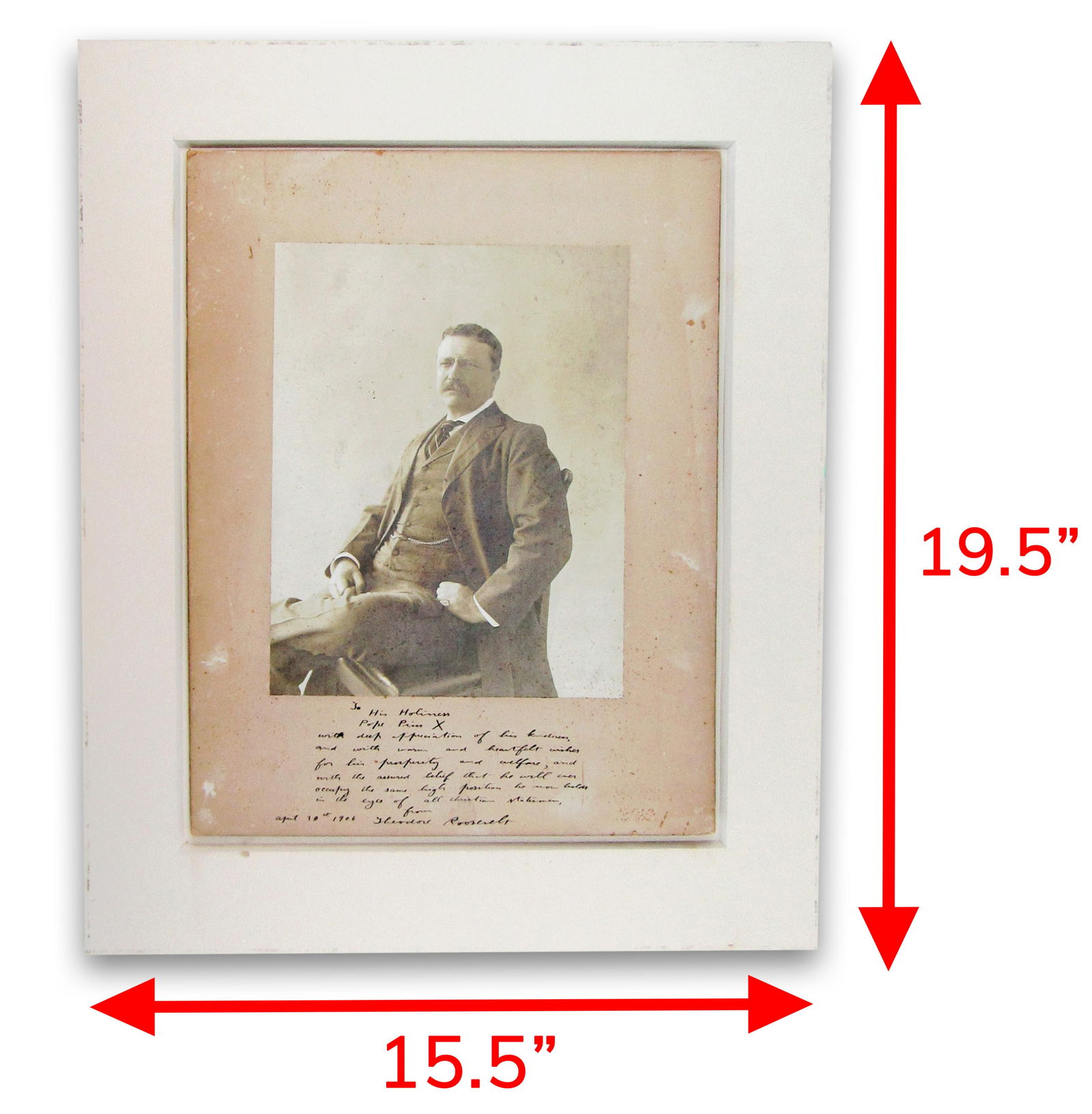 T. Roosevelt Signed Photo to Pope Pius X, Simply the Greatest!: Theodore Rooseveltn.p., April 30, 1906T. Roosevelt Signed Photo to Pope Pius X, Simply the Greatest!Signed photographEnormous Teddy Roosevelt photograph signed and inscribed to Pope Pius X on the lowe