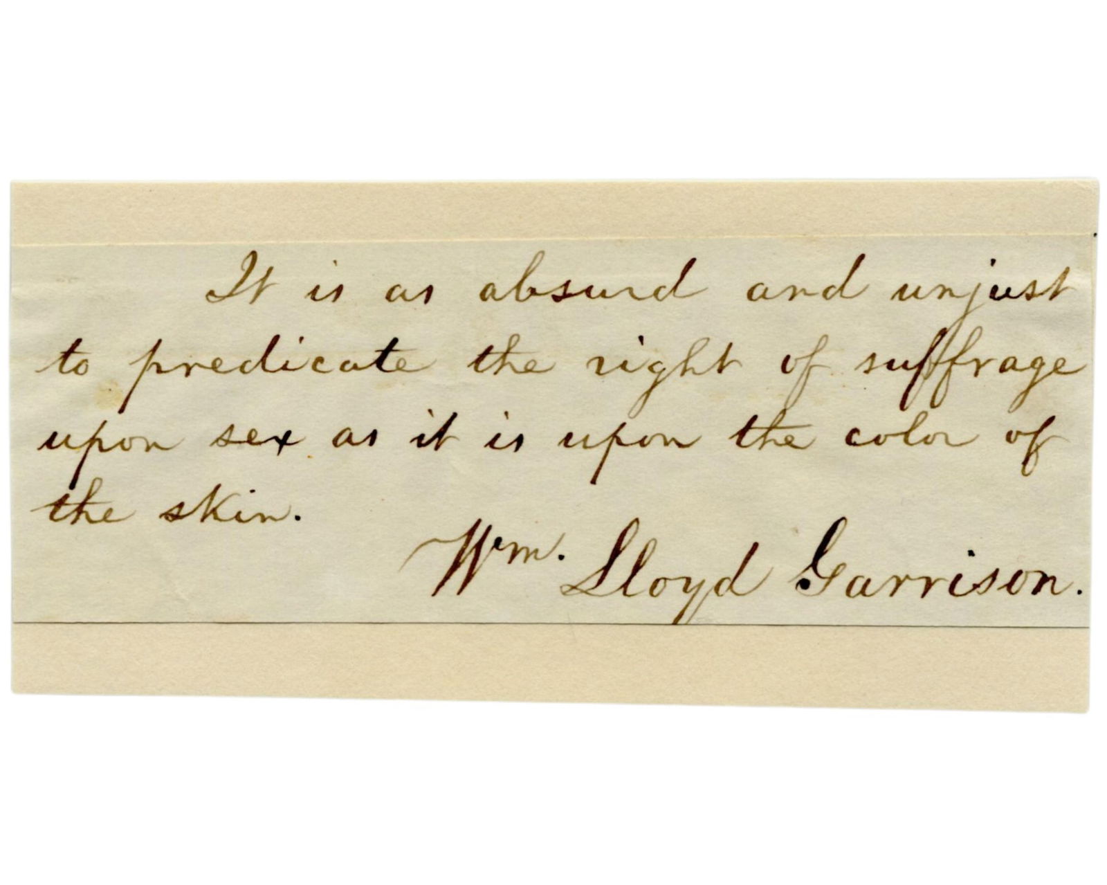 William Lloyd Garrison: "It is as absurd and unjust to predicate the right of suffrage upon sex as: William Lloyd Garrison n.p., n.d. William Lloyd Garrison: "It is as absurd and unjust to predicate the right of suffrage upon sex as it is upon the color of the skin.” Fantastic Piece From
