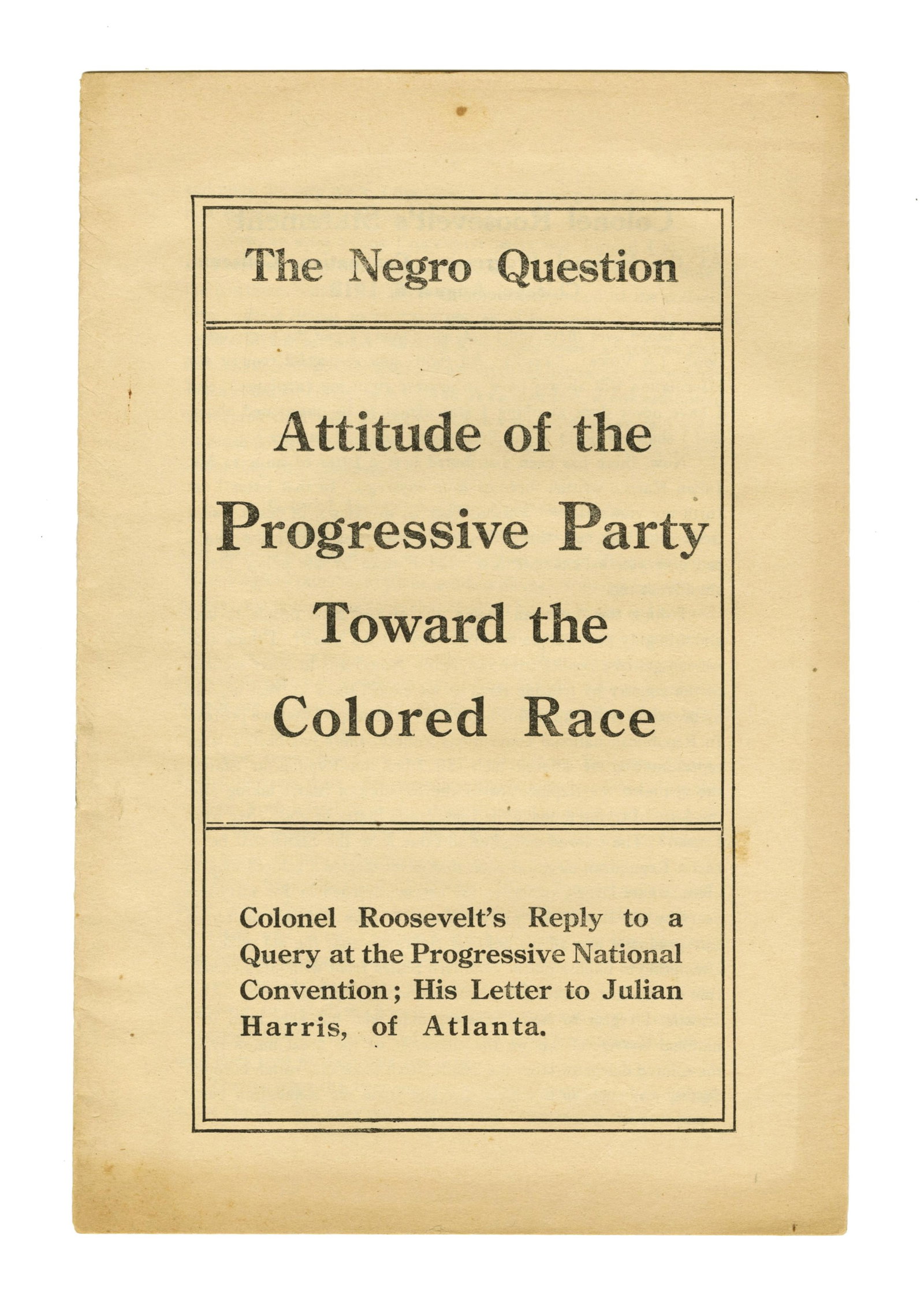 T. Roosevelt 1912 Campaign Booklet, "Attitude of the Progressive Party Toward the Colored Race": Theodore Roosevelt New York, NY, ca. 1912 T. Roosevelt 1912 Campaign Booklet, "Attitude of the Progressive Party Toward the Colored Race" Pamphlet/Booklet A campaign booklet addressing the "negro
