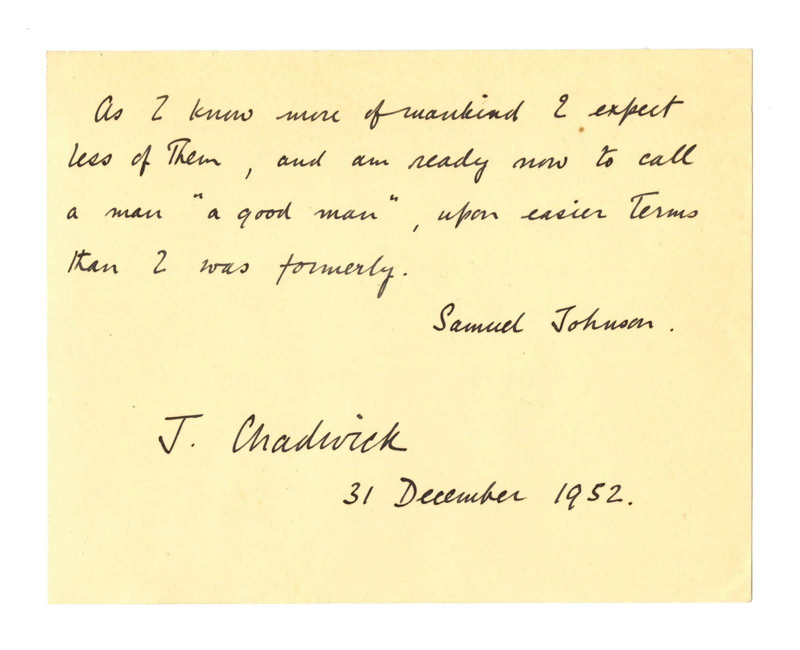 James Chadwick AQS: "As I know more of mankind I expect less of them…": James Chadwick n.p., December 31, 1952 James Chadwick AQS: "As I know more of mankind I expect less of them…" AQS An exceptional autographed quotation penned by English physicist James Chadwick