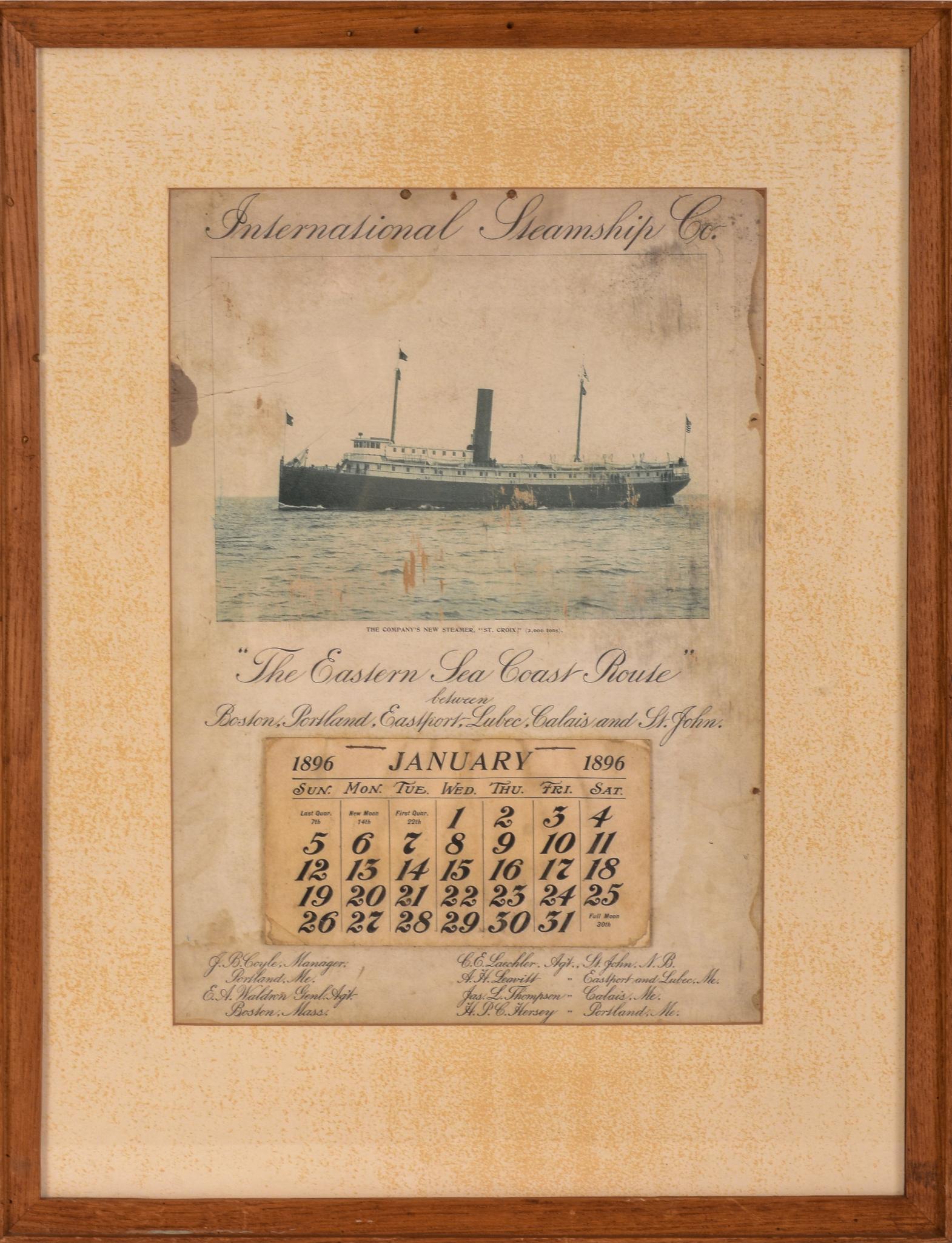 International Steamship Co. 1896 Calendar.: The Eastern Sea Coast Route between Boston, Portland, Eastport, Lubec, Calais and St. John. 13.5 x 9.5 inches, sight. Framed, 20 x 15.5 inches. Some water damage to edges of print, losses, foxing to m