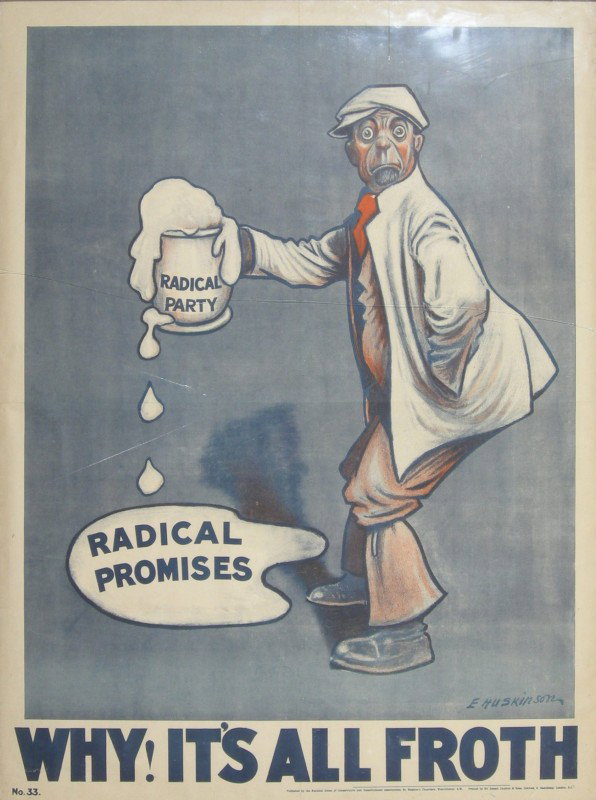 E Huskinson Radical Promises Radical Party, Why! i: E Huskinson Radical Promises Radical Party, Why! its all froth, original poster No 33 printed for the National Union of Conservative Cons. Assoc. by J Causton - 102 x 76 cm The Budget Protest League w