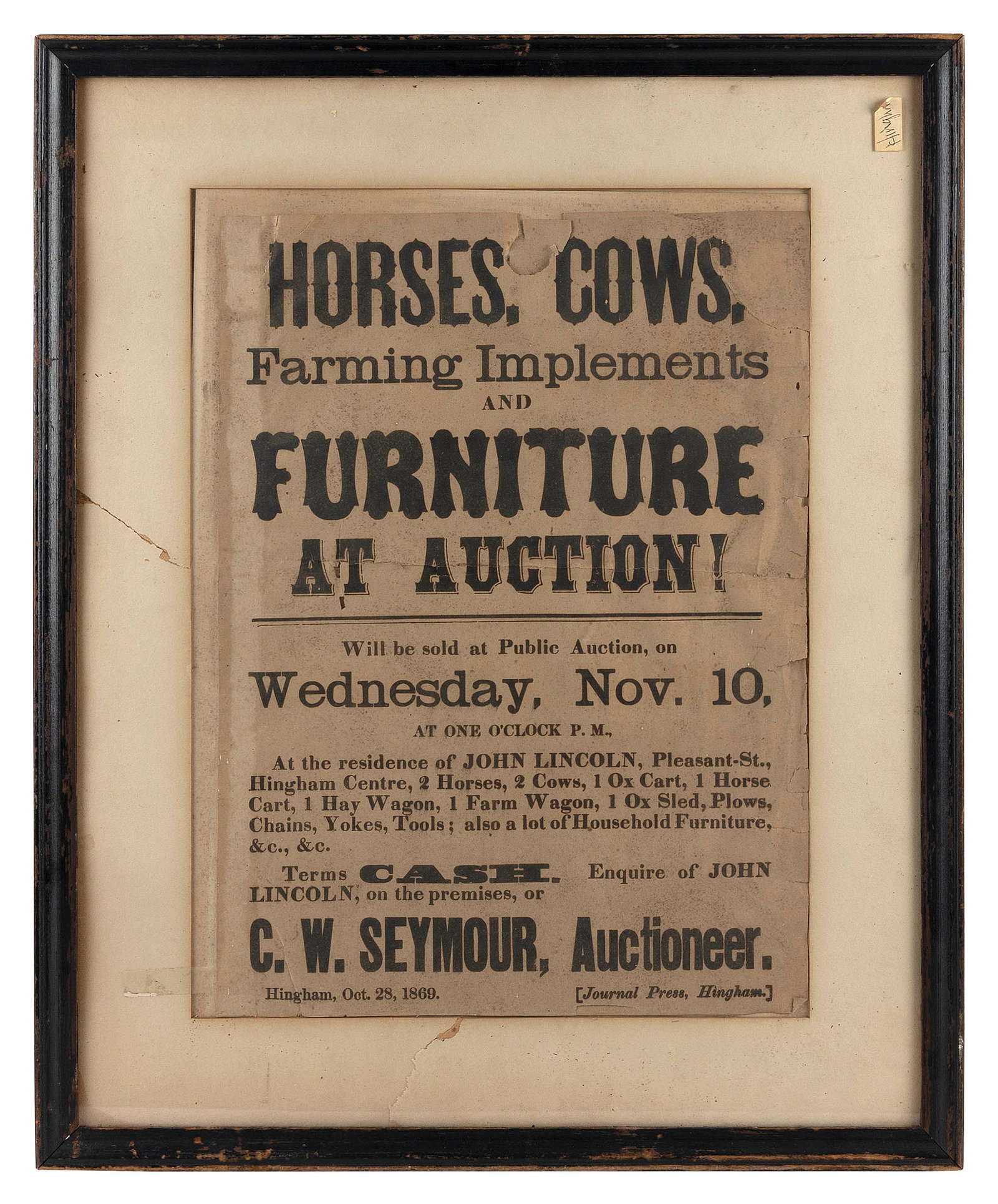 "HORSES, COWS, FARMING IMPLEMENTS AND FURNITURE AT AUCTION!" BROADSIDE 15" x 11" sight. Framed 21" x: "HORSES, COWS, FARMING IMPLEMENTS AND FURNITURE AT AUCTION!" BROADSIDEDated Hingham, October 28, 1869. Advertises a public auction Wednesday, November 10 at the residence of John Lincoln, Pleasant Str
