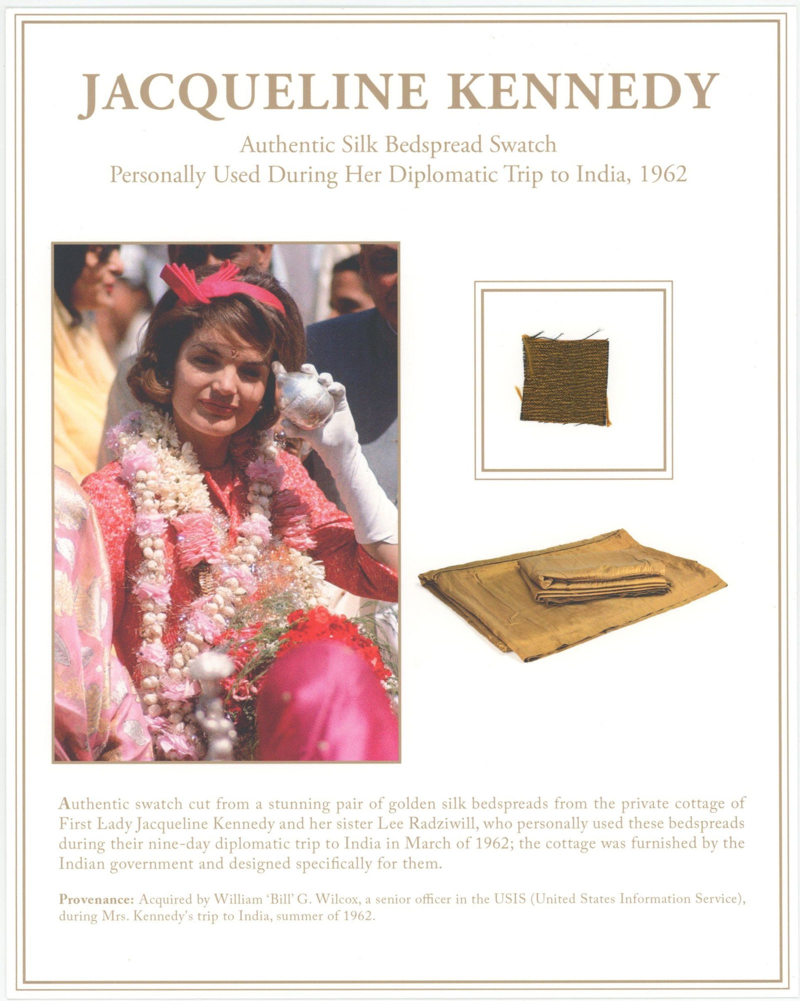 Jacqueline Kennedy – Silk Bedspread Swatch from 1962 India Diplomatic Trip – Display w/ : Details: Jacqueline Kennedy relic display featuring an approximately 1 x 1” swatch of gold silk bedspread personally used during her 1962 diplomatic trip to India. This elegant 8 x 10”